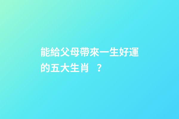 能給父母帶來一生好運的五大生肖？